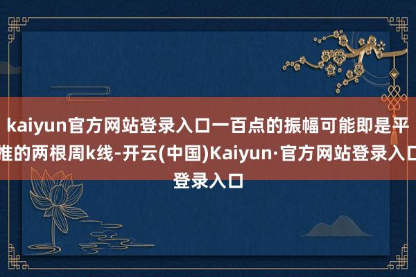 kaiyun官方网站登录入口一百点的振幅可能即是平推的两根周k线-开云(中国)Kaiyun·官方网站登录入口