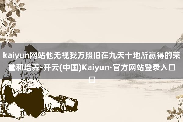 kaiyun网站他无视我方照旧在九天十地所赢得的荣誉和培养-开云(中国)Kaiyun·官方网站登录入口