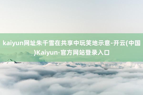 kaiyun网址朱千雪在共享中玩笑地示意-开云(中国)Kaiyun·官方网站登录入口