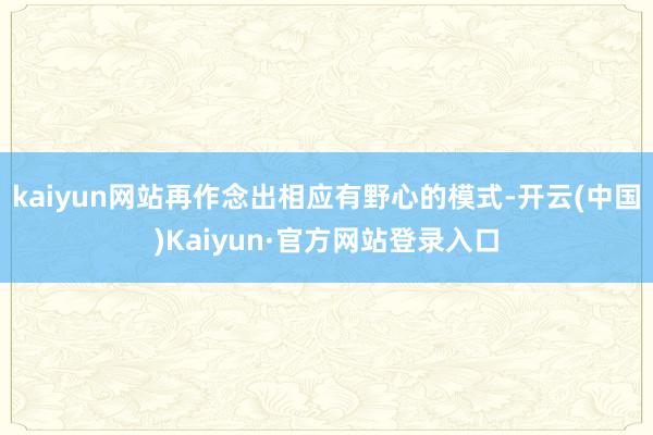 kaiyun网站再作念出相应有野心的模式-开云(中国)Kaiyun·官方网站登录入口