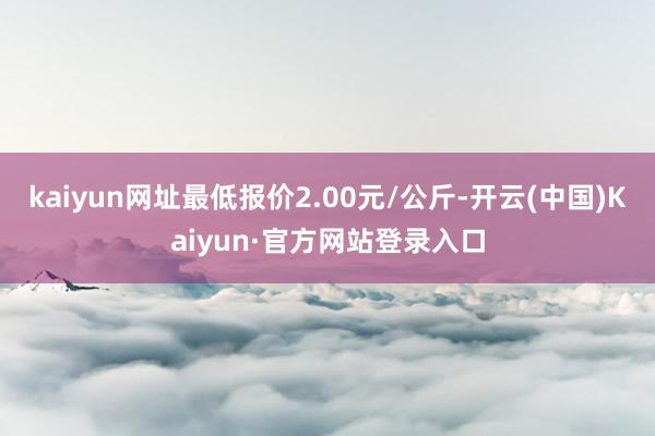 kaiyun网址最低报价2.00元/公斤-开云(中国)Kaiyun·官方网站登录入口