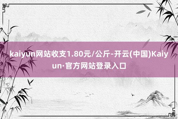 kaiyun网站收支1.80元/公斤-开云(中国)Kaiyun·官方网站登录入口