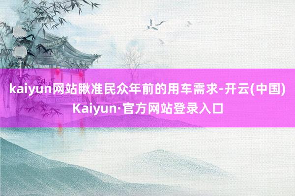 kaiyun网站瞅准民众年前的用车需求-开云(中国)Kaiyun·官方网站登录入口