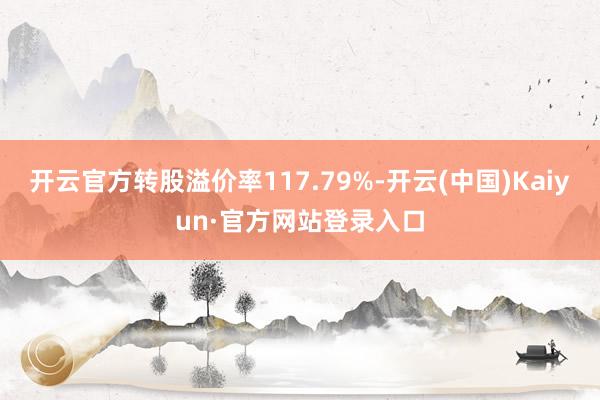 开云官方转股溢价率117.79%-开云(中国)Kaiyun·官方网站登录入口