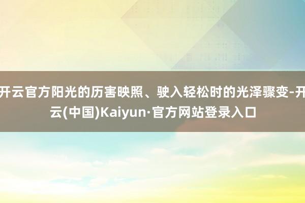 开云官方阳光的历害映照、驶入轻松时的光泽骤变-开云(中国)Kaiyun·官方网站登录入口