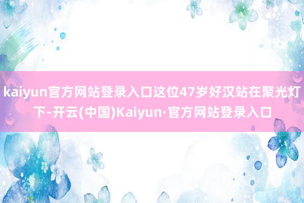 kaiyun官方网站登录入口这位47岁好汉站在聚光灯下-开云(中国)Kaiyun·官方网站登录入口