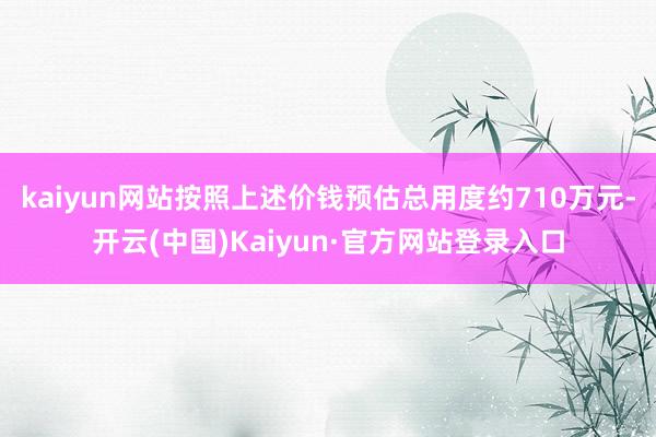 kaiyun网站按照上述价钱预估总用度约710万元-开云(中国)Kaiyun·官方网站登录入口