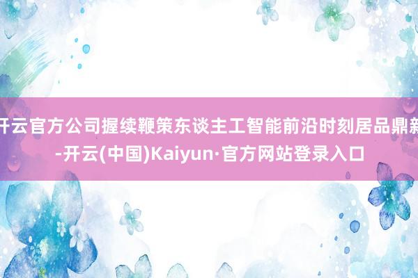 开云官方公司握续鞭策东谈主工智能前沿时刻居品鼎新-开云(中国)Kaiyun·官方网站登录入口