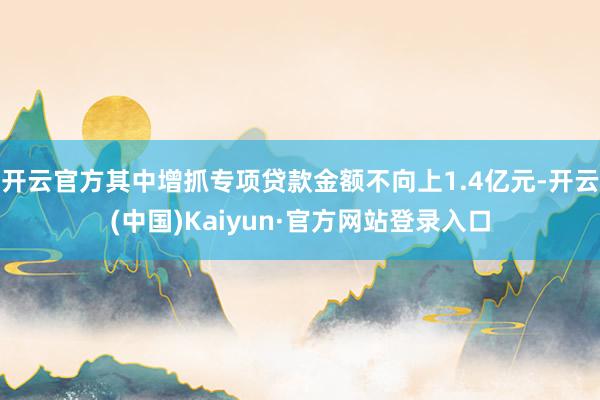 开云官方其中增抓专项贷款金额不向上1.4亿元-开云(中国)Kaiyun·官方网站登录入口