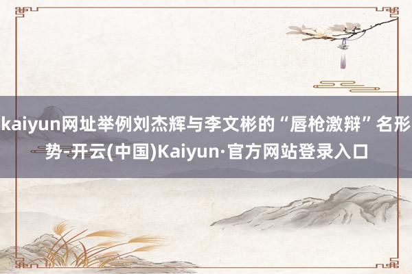 kaiyun网址举例刘杰辉与李文彬的“唇枪激辩”名形势-开云(中国)Kaiyun·官方网站登录入口