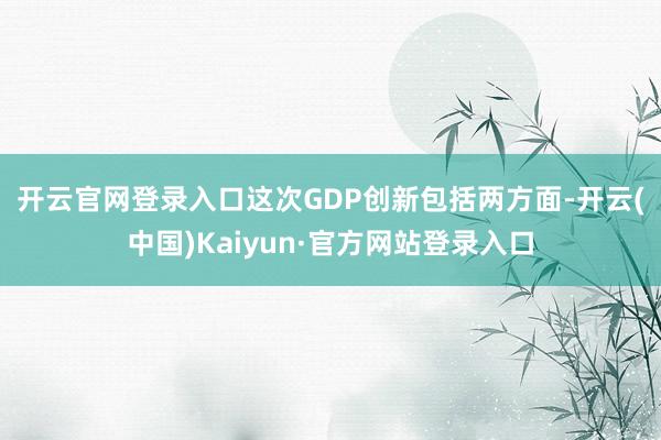 开云官网登录入口　　这次GDP创新包括两方面-开云(中国)Kaiyun·官方网站登录入口
