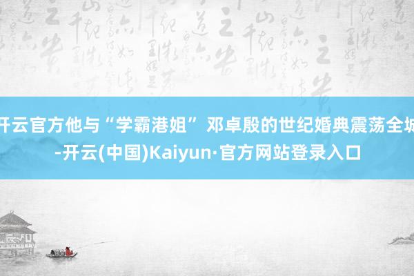 开云官方他与“学霸港姐” 邓卓殷的世纪婚典震荡全城-开云(中国)Kaiyun·官方网站登录入口