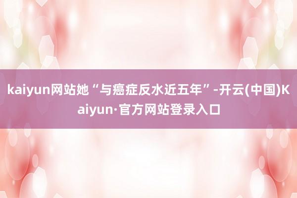 kaiyun网站她“与癌症反水近五年”-开云(中国)Kaiyun·官方网站登录入口