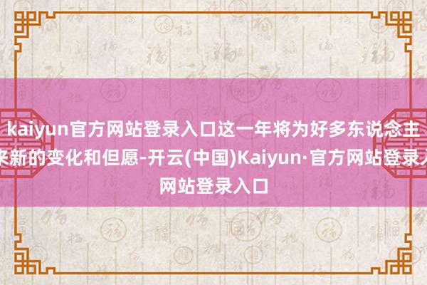 kaiyun官方网站登录入口这一年将为好多东说念主带来新的变化和但愿-开云(中国)Kaiyun·官方网站登录入口