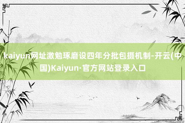 kaiyun网址激勉琢磨设四年分批包摄机制-开云(中国)Kaiyun·官方网站登录入口