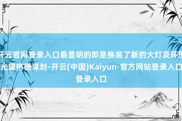 开云官网登录入口最显明的即是换装了新的大灯及环形光耀格栅谋划-开云(中国)Kaiyun·官方网站登录入口