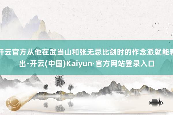 开云官方从他在武当山和张无忌比剑时的作念派就能看出-开云(中国)Kaiyun·官方网站登录入口