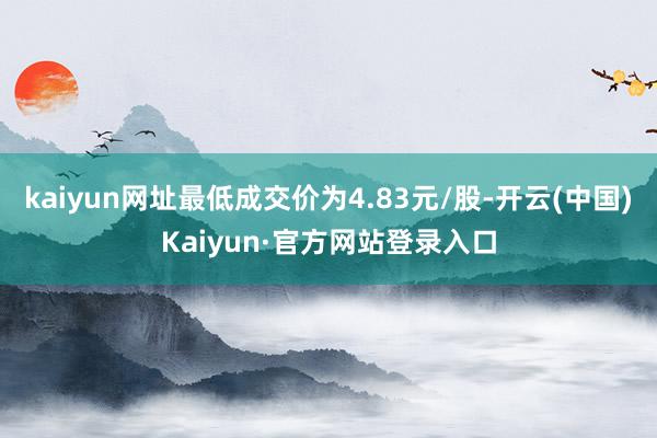 kaiyun网址最低成交价为4.83元/股-开云(中国)Kaiyun·官方网站登录入口