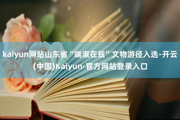 kaiyun网站山东省“端淑在兹”文物游径入选-开云(中国)Kaiyun·官方网站登录入口