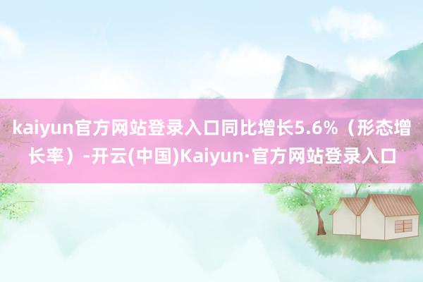kaiyun官方网站登录入口同比增长5.6%（形态增长率）-开云(中国)Kaiyun·官方网站登录入口