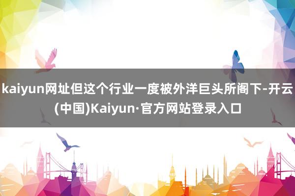 kaiyun网址但这个行业一度被外洋巨头所阁下-开云(中国)Kaiyun·官方网站登录入口