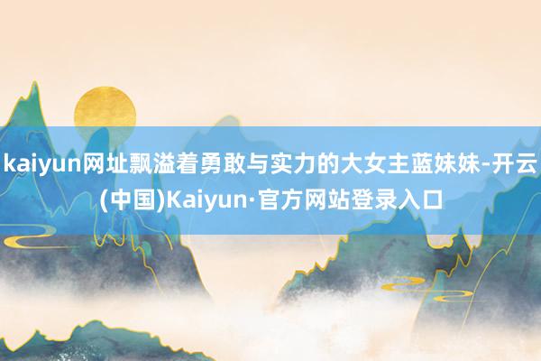 kaiyun网址飘溢着勇敢与实力的大女主蓝妹妹-开云(中国)Kaiyun·官方网站登录入口
