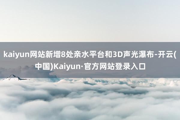 kaiyun网站新增8处亲水平台和3D声光瀑布-开云(中国)Kaiyun·官方网站登录入口