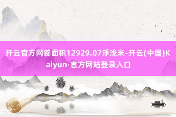 开云官方网签面积12929.07浮浅米-开云(中国)Kaiyun·官方网站登录入口