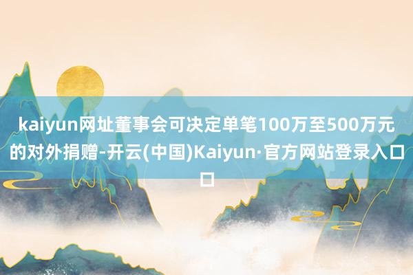 kaiyun网址董事会可决定单笔100万至500万元的对外捐赠-开云(中国)Kaiyun·官方网站登录入口