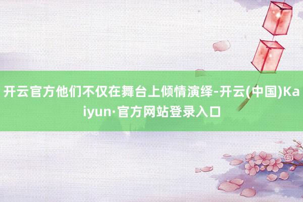 开云官方他们不仅在舞台上倾情演绎-开云(中国)Kaiyun·官方网站登录入口