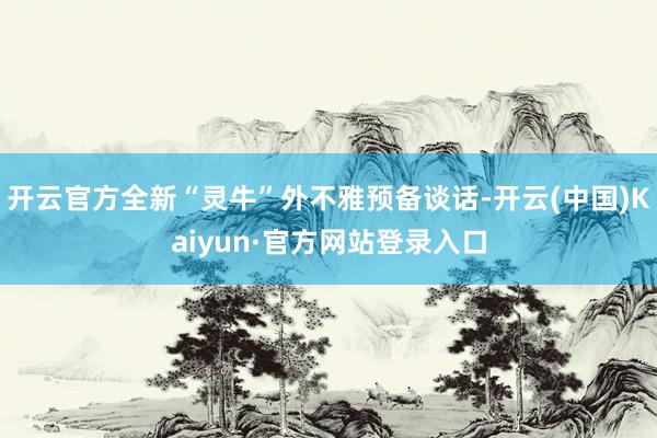 开云官方全新“灵牛”外不雅预备谈话-开云(中国)Kaiyun·官方网站登录入口