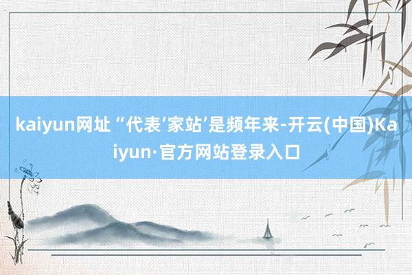 kaiyun网址“代表‘家站’是频年来-开云(中国)Kaiyun·官方网站登录入口