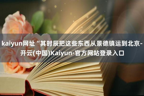 kaiyun网址“其时辰把这些东西从景德镇运到北京-开云(中国)Kaiyun·官方网站登录入口