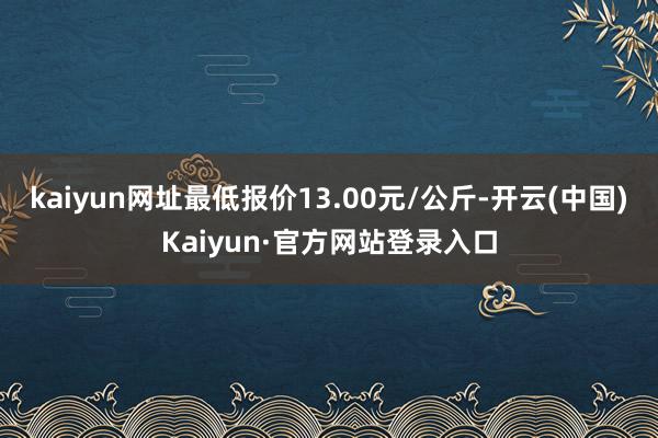 kaiyun网址最低报价13.00元/公斤-开云(中国)Kaiyun·官方网站登录入口