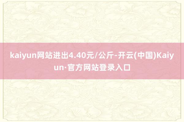 kaiyun网站进出4.40元/公斤-开云(中国)Kaiyun·官方网站登录入口
