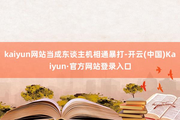 kaiyun网站当成东谈主机相通暴打-开云(中国)Kaiyun·官方网站登录入口