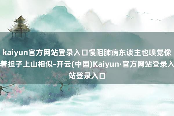 kaiyun官方网站登录入口慢阻肺病东谈主也嗅觉像挑着担子上山相似-开云(中国)Kaiyun·官方网站登录入口