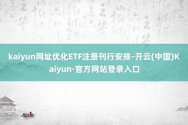 kaiyun网址优化ETF注册刊行安排-开云(中国)Kaiyun·官方网站登录入口