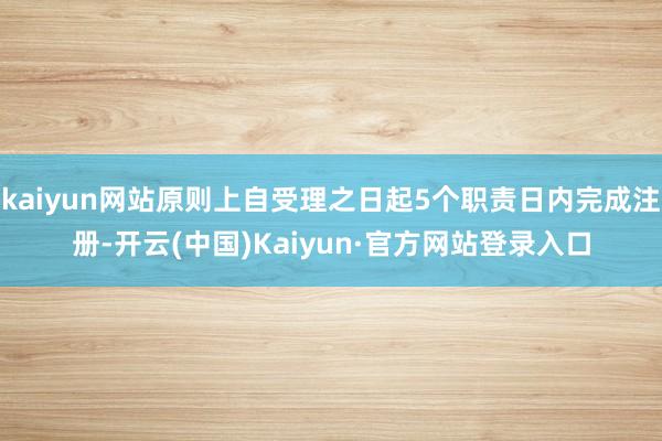 kaiyun网站原则上自受理之日起5个职责日内完成注册-开云(中国)Kaiyun·官方网站登录入口