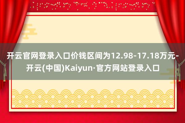 开云官网登录入口价钱区间为12.98-17.18万元-开云(中国)Kaiyun·官方网站登录入口