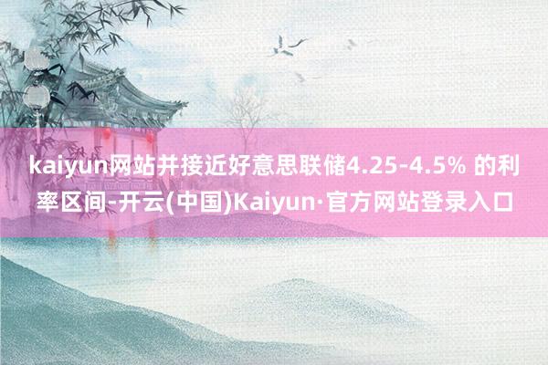 kaiyun网站并接近好意思联储4.25-4.5% 的利率区间-开云(中国)Kaiyun·官方网站登录入口