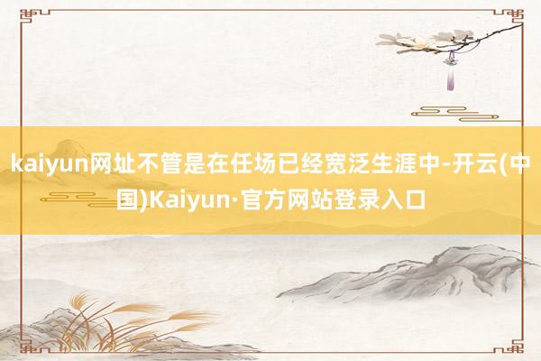kaiyun网址不管是在任场已经宽泛生涯中-开云(中国)Kaiyun·官方网站登录入口