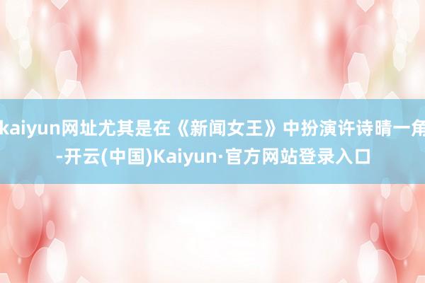 kaiyun网址尤其是在《新闻女王》中扮演许诗晴一角-开云(中国)Kaiyun·官方网站登录入口