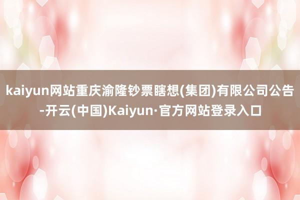 kaiyun网站重庆渝隆钞票瞎想(集团)有限公司公告-开云(中国)Kaiyun·官方网站登录入口