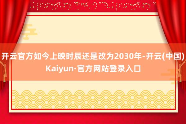 开云官方如今上映时辰还是改为2030年-开云(中国)Kaiyun·官方网站登录入口