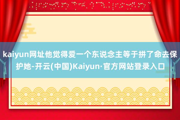 kaiyun网址他觉得爱一个东说念主等于拼了命去保护她-开云(中国)Kaiyun·官方网站登录入口