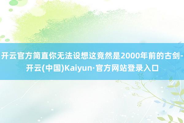 开云官方简直你无法设想这竟然是2000年前的古剑-开云(中国)Kaiyun·官方网站登录入口