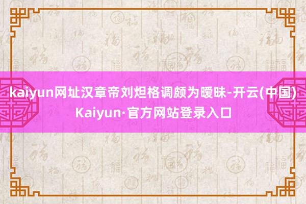 kaiyun网址汉章帝刘炟格调颇为暧昧-开云(中国)Kaiyun·官方网站登录入口