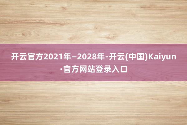 开云官方2021年—2028年-开云(中国)Kaiyun·官方网站登录入口