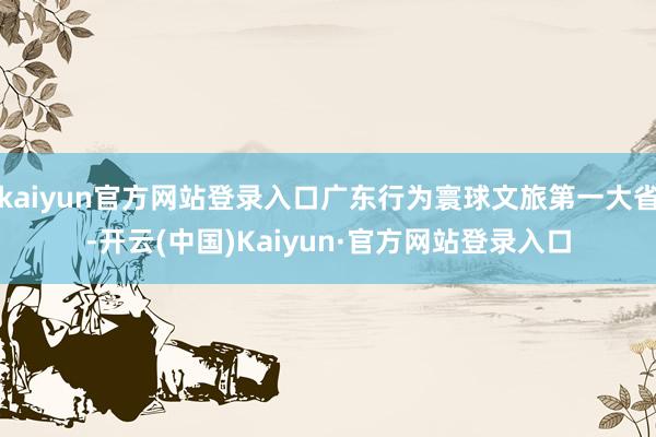 kaiyun官方网站登录入口广东行为寰球文旅第一大省-开云(中国)Kaiyun·官方网站登录入口